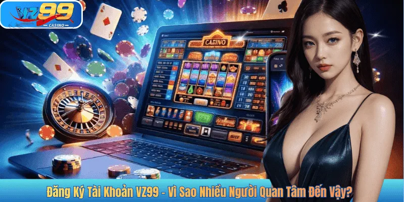 Đăng Ký Tài Khoản VZ99 - Vì Sao Nhiều Người Quan Tâm Đến Vậy?
